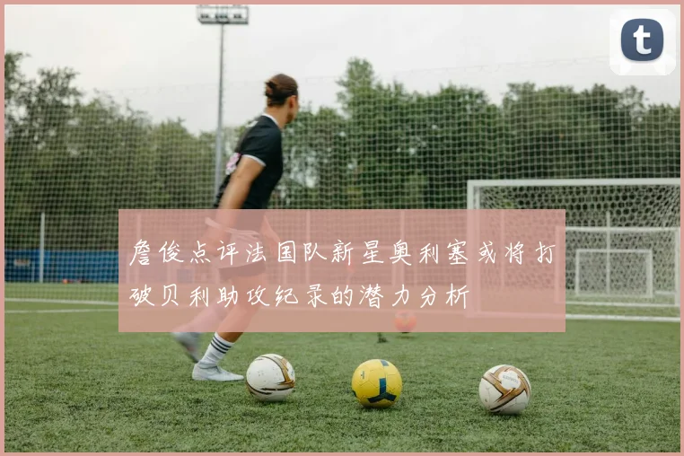 詹俊点评法国队新星奥利塞或将打破贝利助攻纪录的潜力分析