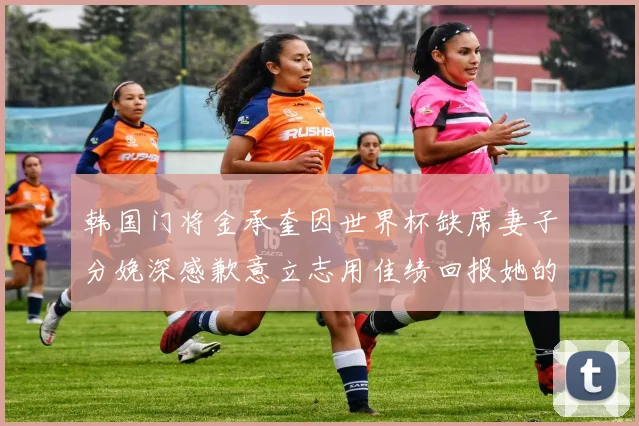 韩国门将金承奎因世界杯缺席妻子分娩深感歉意立志用佳绩回报她的支持