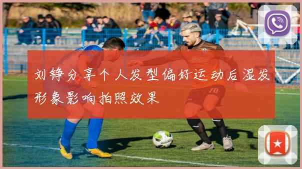 刘铮分享个人发型偏好运动后湿发形象影响拍照效果