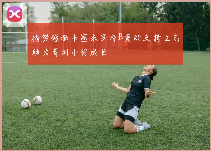 梅努感激卡塞米罗与B费的支持立志助力青训小将成长