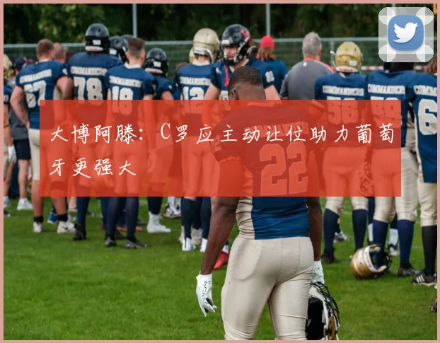 大博阿滕：C罗应主动让位助力葡萄牙更强大