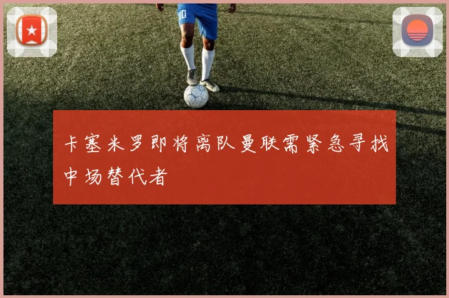 卡塞米罗即将离队曼联需紧急寻找中场替代者