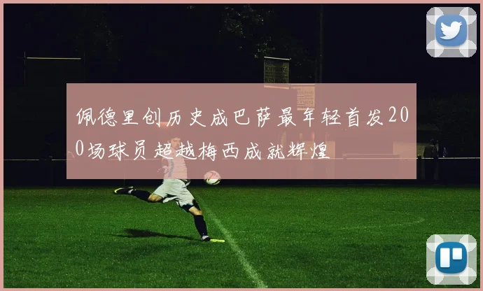 佩德里创历史成巴萨最年轻首发200场球员超越梅西成就辉煌
