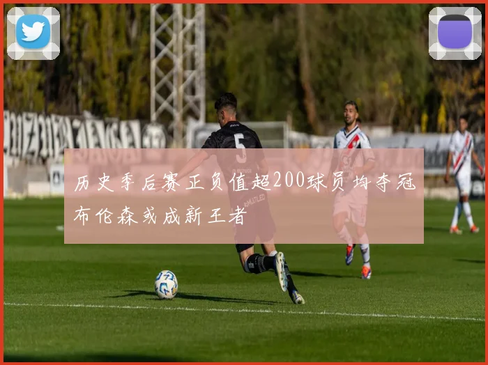 历史季后赛正负值超200球员均夺冠布伦森或成新王者